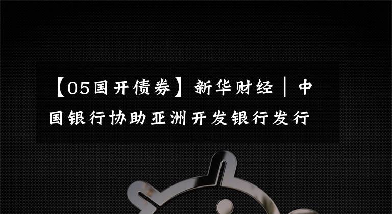 【05国开债券】新华财经｜中国银行协助亚洲开发银行发行20亿元熊猫债