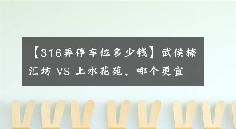 【316弄停车位多少钱】武侯楠汇坊 VS 上水花苑，哪个更宜居？