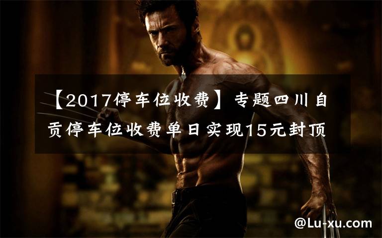 【2017停车位收费】专题四川自贡停车位收费单日实现15元封顶 包月150元可“随便停”