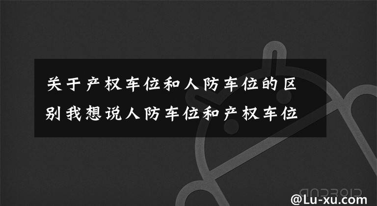 关于产权车位和人防车位的区别我想说人防车位和产权车位有什么区别?