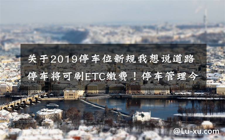 关于2019停车位新规我想说道路停车将可刷ETC缴费！停车管理今年这样改革——