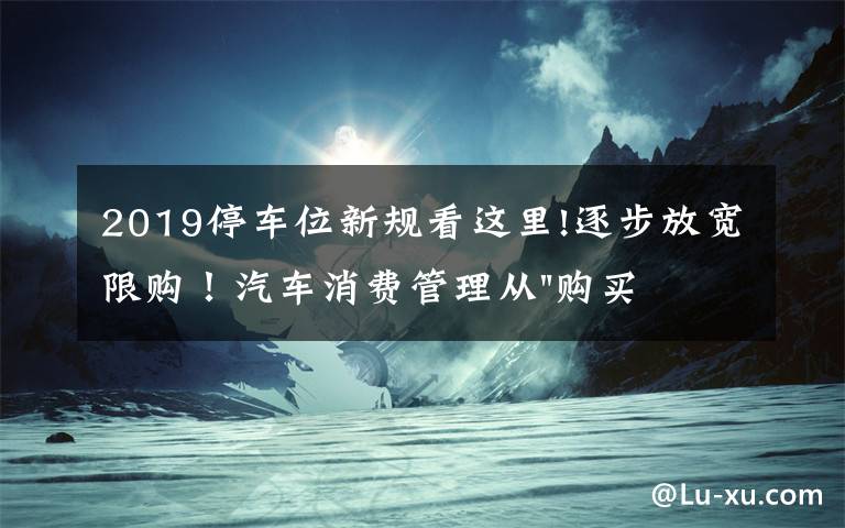 2019停车位新规看这里!逐步放宽限购！汽车消费管理从"购买"走向"使用"