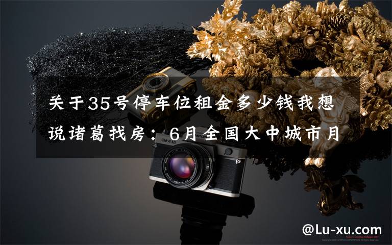 关于35号停车位租金多少钱我想说诸葛找房：6月全国大中城市月租金挂牌均价35.63元/平