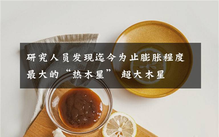 研究人员发现迄今为止膨胀程度最大的“热木星” 超大木星