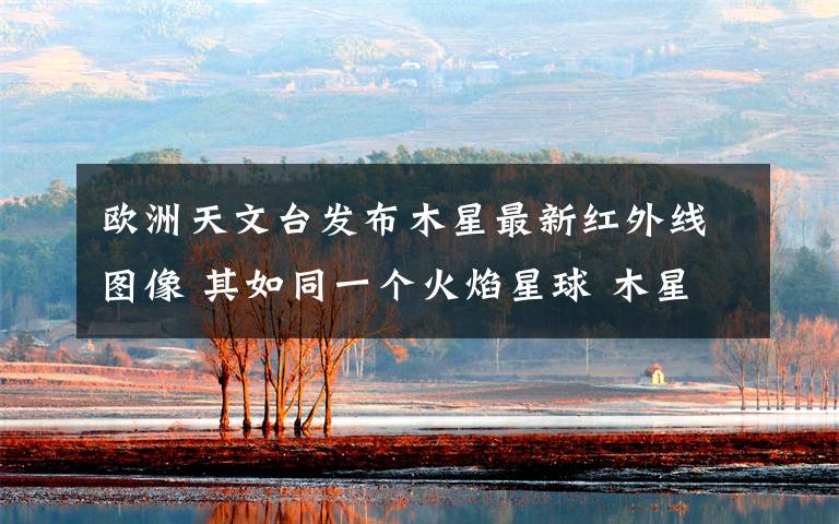 欧洲天文台发布木星最新红外线图像 其如同一个火焰星球 木星所有的探测卫星