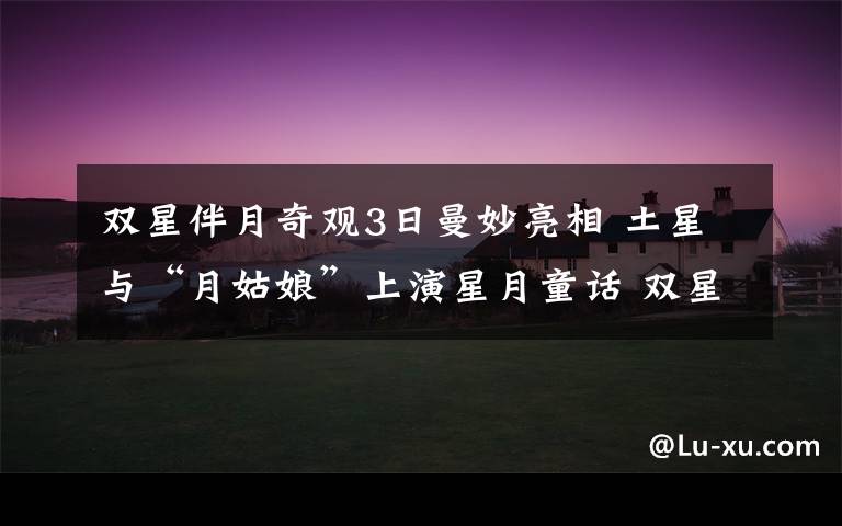 双星伴月奇观3日曼妙亮相 土星与“月姑娘”上演星月童话 双星伴月天文奇观视频