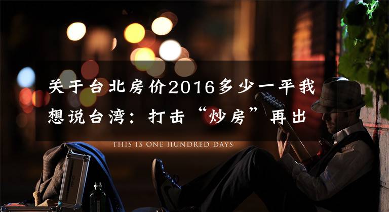 关于台北房价2016多少一平我想说台湾：打击“炒房”再出重拳