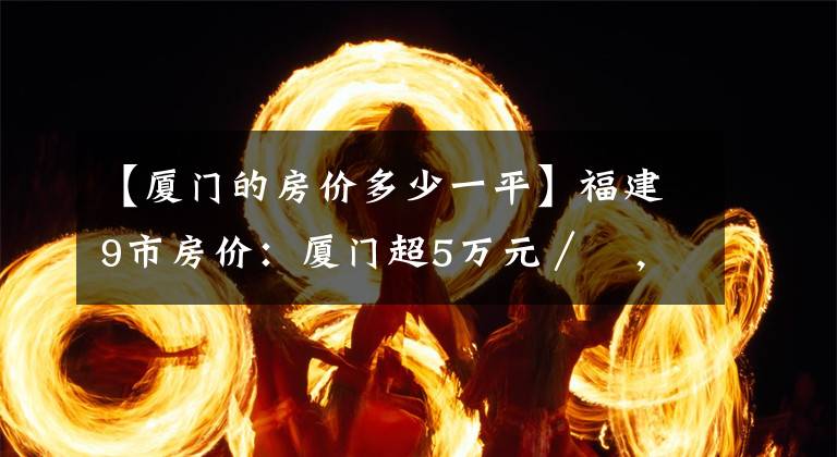 【厦门的房价多少一平】福建9市房价：厦门超5万元／㎡，漳州第6，宁德暴跌