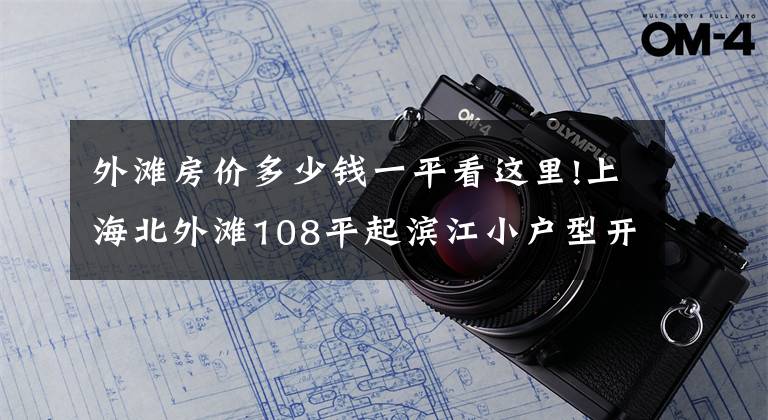 外滩房价多少钱一平看这里!上海北外滩108平起滨江小户型开启认筹 最后165套均价约11万起