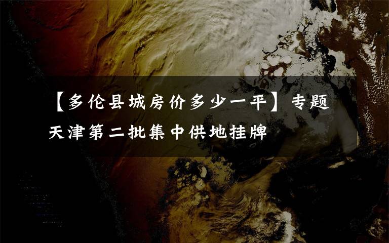 【多伦县城房价多少一平】专题天津第二批集中供地挂牌