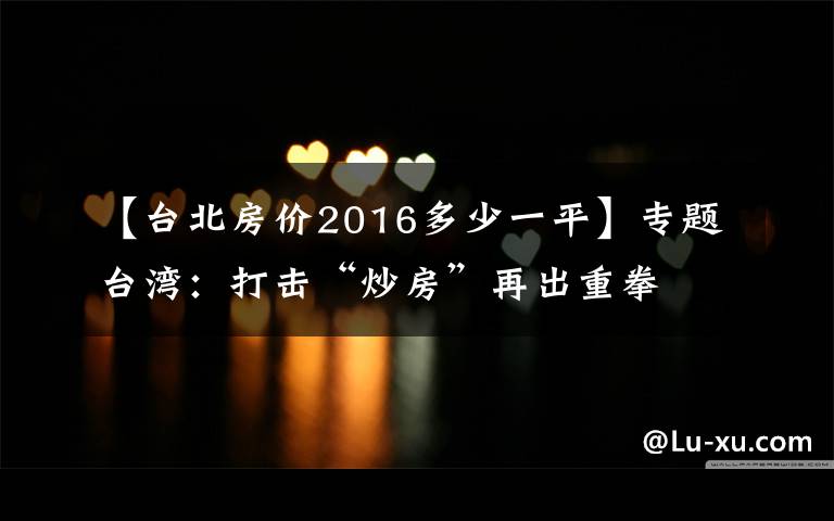 【台北房价2016多少一平】专题台湾：打击“炒房”再出重拳