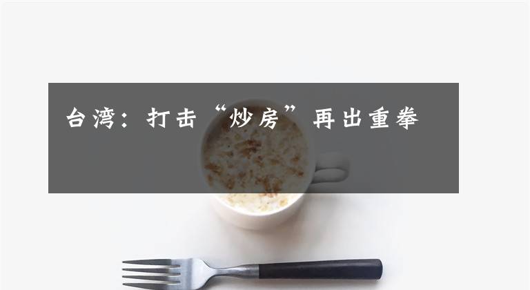 台湾：打击“炒房”再出重拳