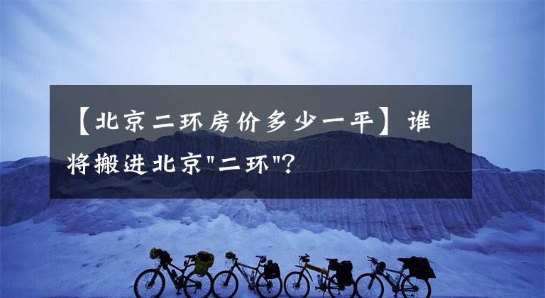 【北京二环房价多少一平】谁将搬进北京"二环"？