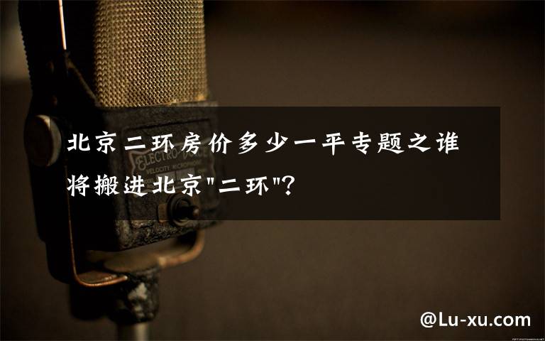 北京二环房价多少一平专题之谁将搬进北京"二环"？