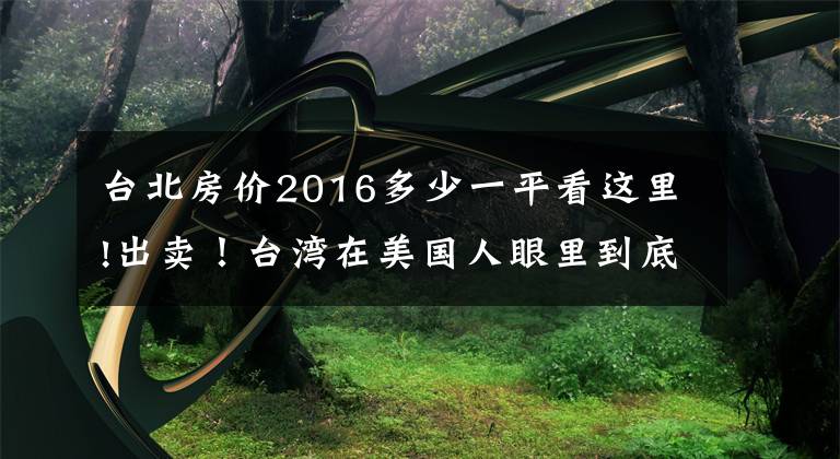 台北房价2016多少一平看这里!出卖！台湾在美国人眼里到底值多少钱？