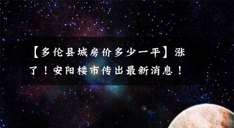 【多伦县城房价多少一平】涨了！安阳楼市传出最新消息！走势图都出来了，附楼盘信息