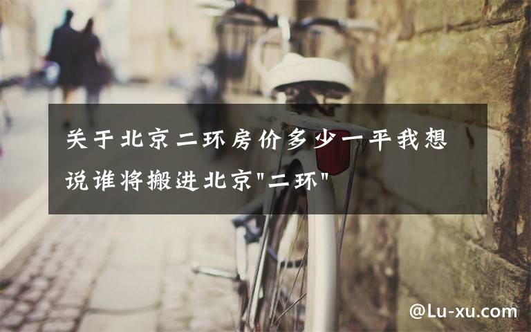 关于北京二环房价多少一平我想说谁将搬进北京"二环"？