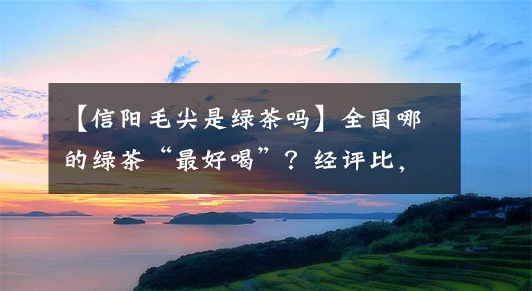 【信阳毛尖是绿茶吗】全国哪的绿茶“最好喝”？经评比，这3款崭露头角，有你家乡的吗