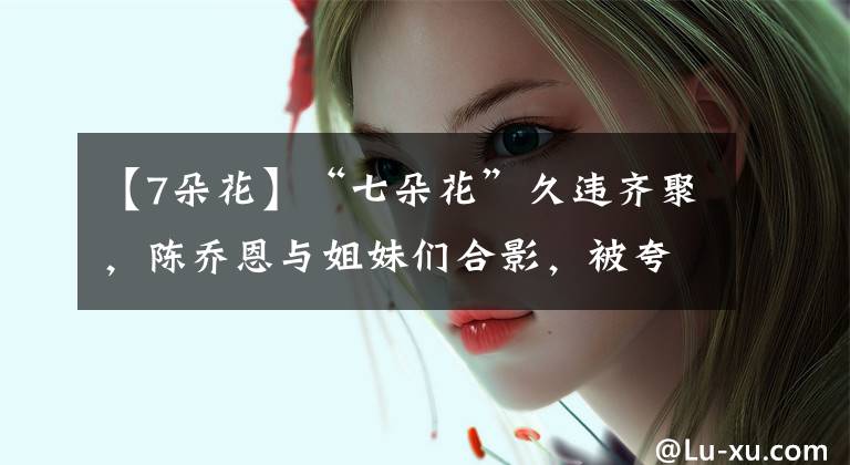 【7朵花】“七朵花”久违齐聚，陈乔恩与姐妹们合影，被夸重回美少女组合