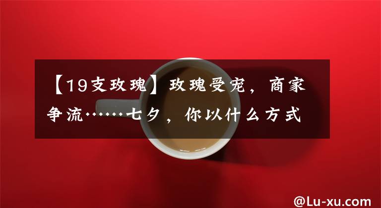 【19支玫瑰】玫瑰受宠，商家争流……七夕，你以什么方式浪漫？