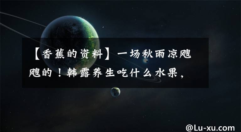 【香蕉的资料】一场秋雨凉飕飕的！韩露养生吃什么水果，最合适的养生水果3354香蕉