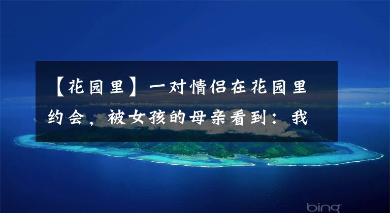 【花园里】一对情侣在花园里约会，被女孩的母亲看到：我不同意你们在一起