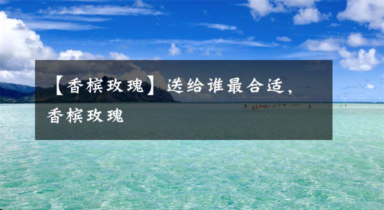 【香槟玫瑰】送给谁最合适，香槟玫瑰