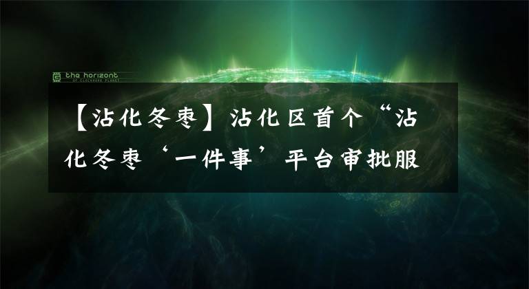 【沾化冬枣】沾化区首个“沾化冬枣‘一件事’平台审批服务站”在下洼镇正式挂牌运行