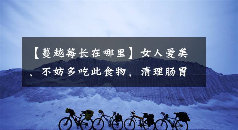 【蔓越莓长在哪里】女人爱美，不妨多吃此食物，清理肠胃，排毒清脂，早吃早受益