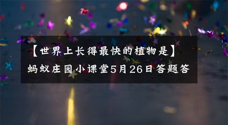 【世界上长得最快的植物是】蚂蚁庄园小课堂5月26日答题答案 世界上长得最快的植物是什么