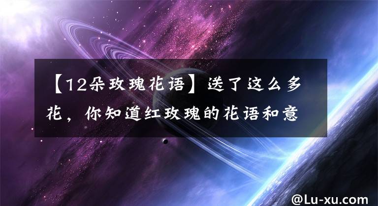 【12朵玫瑰花语】送了这么多花，你知道红玫瑰的花语和意思吗？