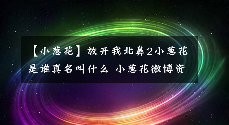 【小葱花】放开我北鼻2小葱花是谁真名叫什么 小葱花微博资料家庭背景介绍