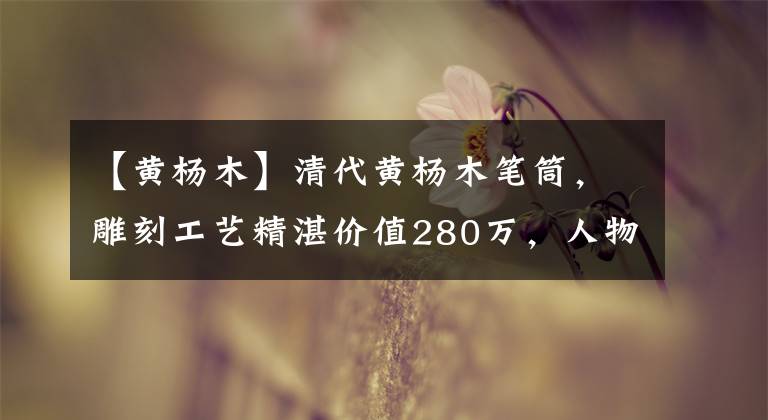 【黄杨木】清代黄杨木笔筒，雕刻工艺精湛价值280万，人物刻画栩栩如生