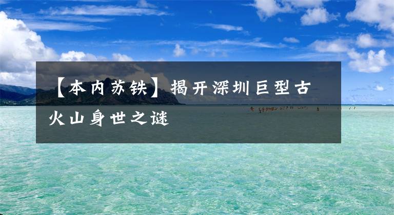 【本内苏铁】揭开深圳巨型古火山身世之谜