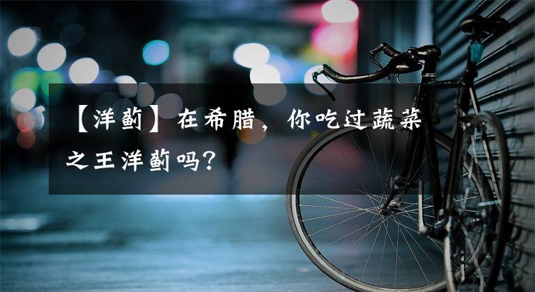 【洋蓟】在希腊，你吃过蔬菜之王洋蓟吗？