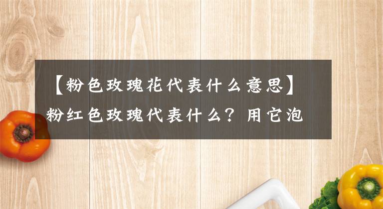 【粉色玫瑰花代表什么意思】粉红色玫瑰代表什么？用它泡茶有什么功效？