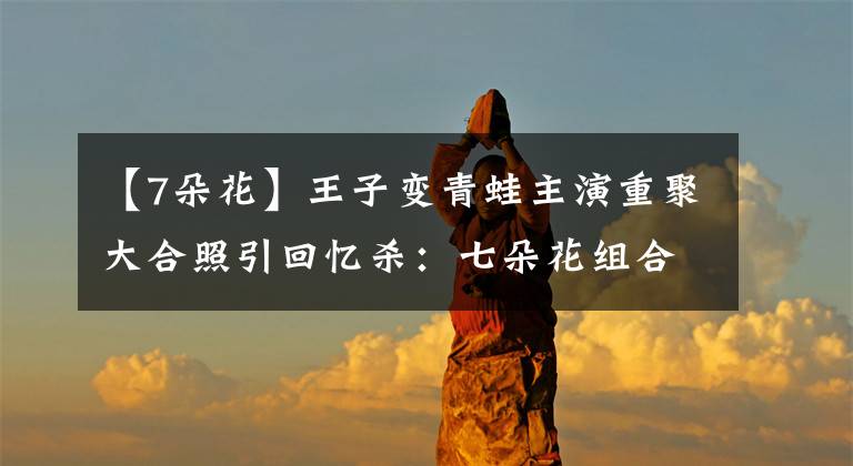 【7朵花】王子变青蛙主演重聚大合照引回忆杀：七朵花组合友情令人羡慕