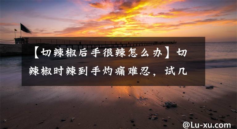 【切辣椒后手很辣怎么办】切辣椒时辣到手灼痛难忍，试几种办法都没用，劝你先不要急着剁手