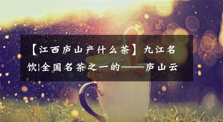 【江西庐山产什么茶】九江名饮|全国名茶之一的——庐山云雾茶