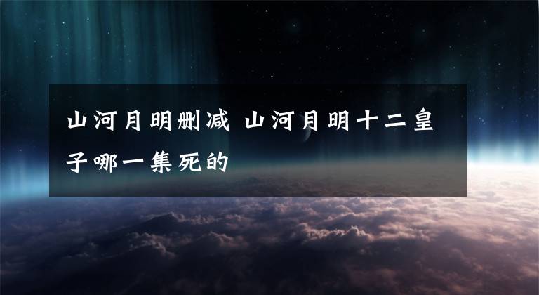 山河月明删减 山河月明十二皇子哪一集死的