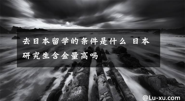 去日本留学的条件是什么 日本研究生含金量高吗