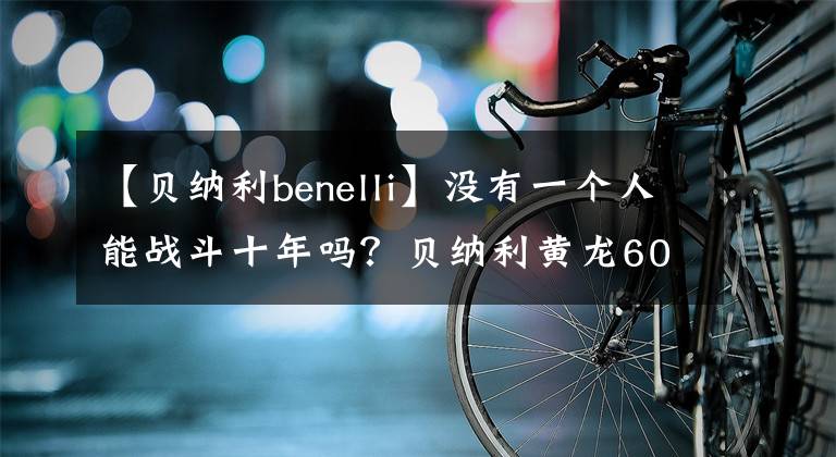【贝纳利benelli】没有一个人能战斗十年吗？贝纳利黄龙600新款室长竞争力分析