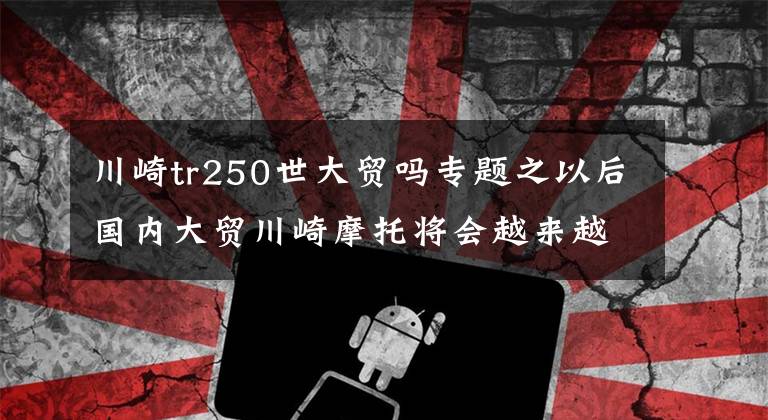 川崎tr250世大贸吗专题之以后国内大贸川崎摩托将会越来越贵，东盟零关税政策可能被取消