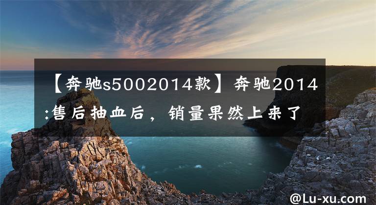 【奔驰s5002014款】奔驰2014:售后抽血后，销量果然上来了！