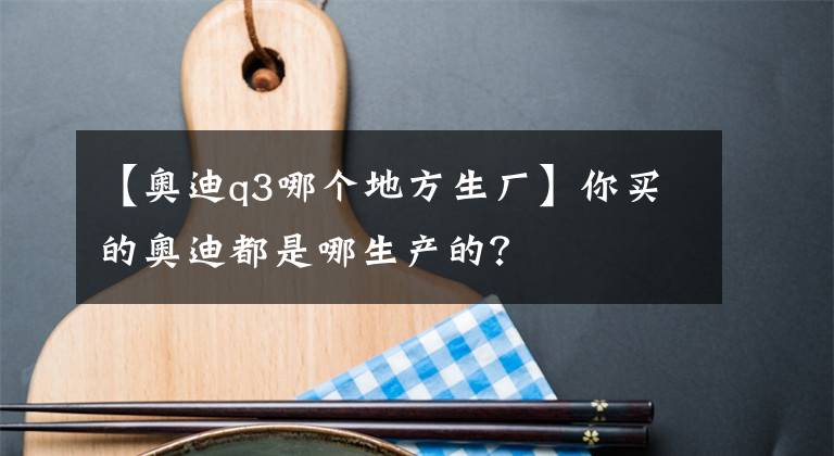 【奥迪q3哪个地方生厂】你买的奥迪都是哪生产的？