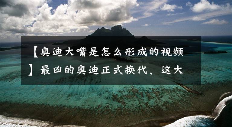 【奥迪大嘴是怎么形成的视频】最凶的奥迪正式换代，这大嘴要吃掉宝马奔驰，车灯来自22世纪