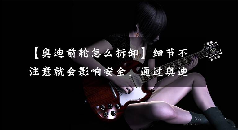 【奥迪前轮怎么拆卸】细节不注意就会影响安全，通过奥迪更换轮胎来了解一下这些细节。