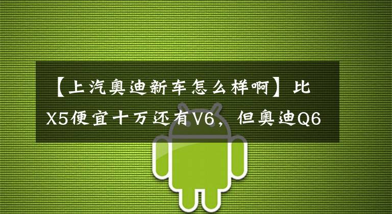 【上汽奥迪新车怎么样啊】比X5便宜十万还有V6，但奥迪Q6预售为何骂声一片