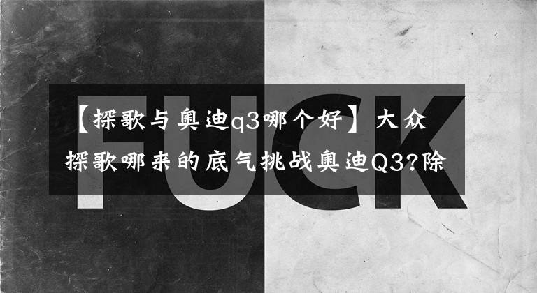 【探歌与奥迪q3哪个好】大众探歌哪来的底气挑战奥迪Q3?除了价格这些也是重点