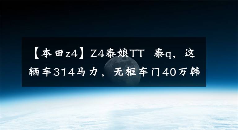 【本田z4】Z4泰娘TT 泰q，这辆车314马力，无框车门40万韩元，妹妹